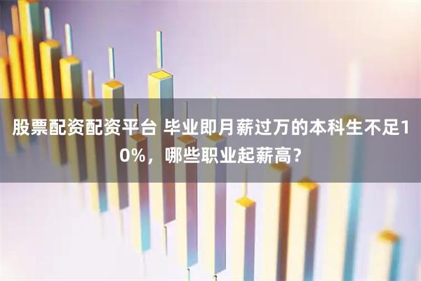 股票配资配资平台 毕业即月薪过万的本科生不足10%，哪些职业起薪高？