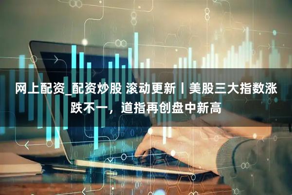 网上配资_配资炒股 滚动更新丨美股三大指数涨跌不一，道指再创盘中新高