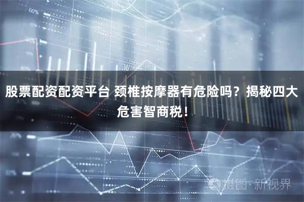 股票配资配资平台 颈椎按摩器有危险吗？揭秘四大危害智商税！