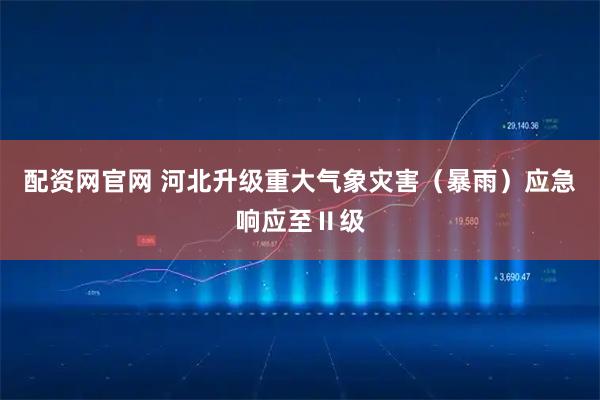 配资网官网 河北升级重大气象灾害（暴雨）应急响应至Ⅱ级