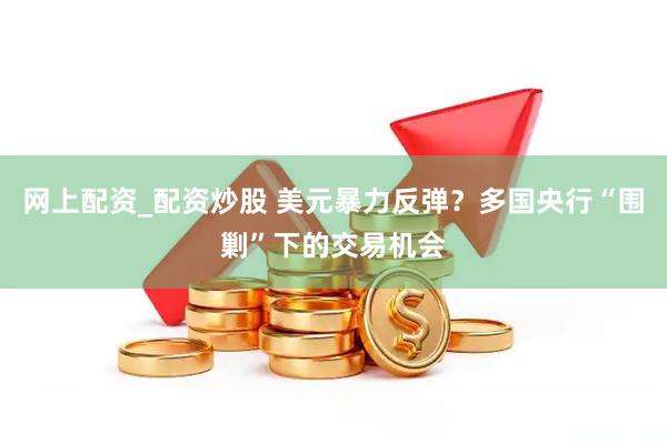 网上配资_配资炒股 美元暴力反弹？多国央行“围剿”下的交易机会