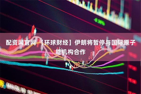 配资网官网 【环球财经】伊朗将暂停与国际原子能机构合作