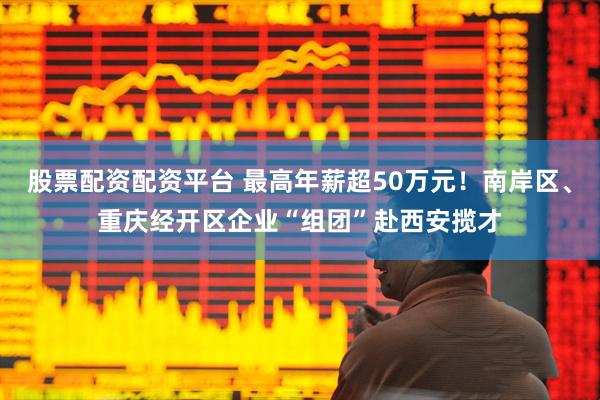 股票配资配资平台 最高年薪超50万元！南岸区、重庆经开区企业“组团”赴西安揽才