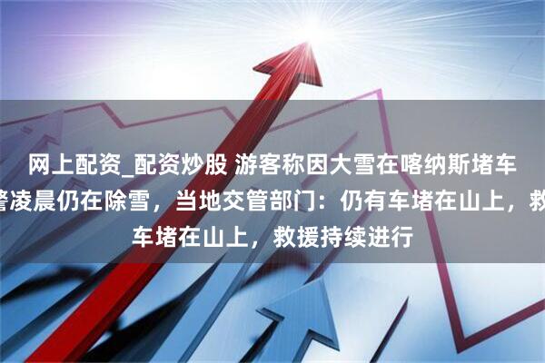 网上配资_配资炒股 游客称因大雪在喀纳斯堵车8小时，交警凌晨仍在除雪，当地交管部门：仍有车堵在山上，救援持续进行