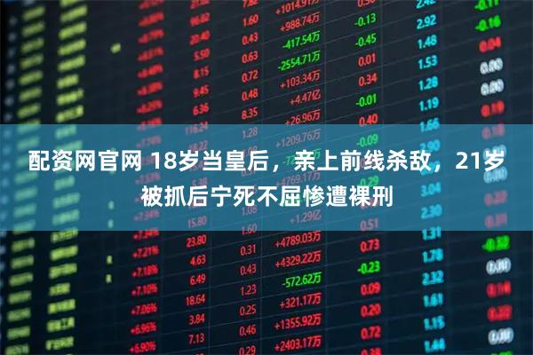 配资网官网 18岁当皇后，亲上前线杀敌，21岁被抓后宁死不屈惨遭裸刑