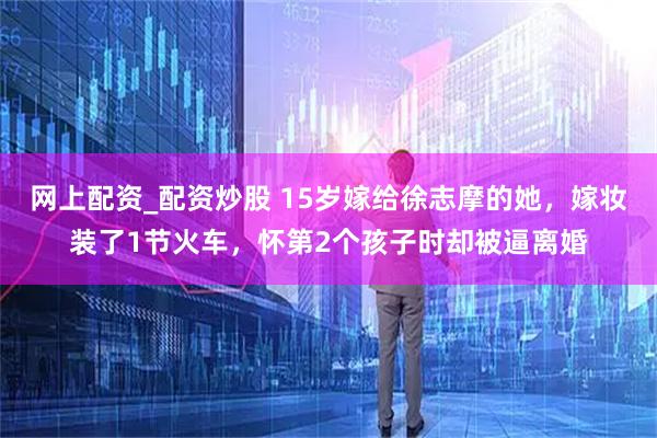 网上配资_配资炒股 15岁嫁给徐志摩的她，嫁妆装了1节火车，怀第2个孩子时却被逼离婚