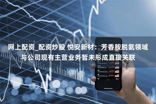 网上配资_配资炒股 悦安新材:芳香胺脱氨领域与公司现有主营业务暂未形成直接关联