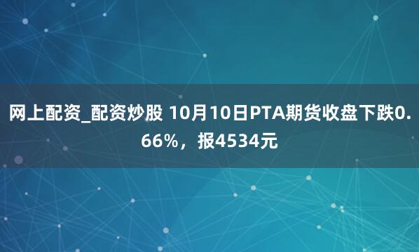 网上配资_配资炒股 10月10日PTA期货收盘下跌0.66%，报4534元