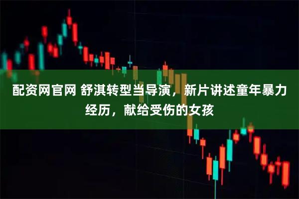 配资网官网 舒淇转型当导演，新片讲述童年暴力经历，献给受伤的女孩
