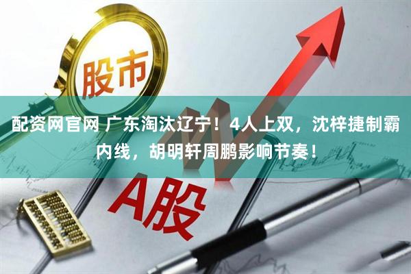 配资网官网 广东淘汰辽宁!4人上双,沈梓捷制霸内线,胡明轩周鹏影响节奏!