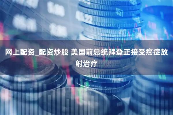 网上配资_配资炒股 美国前总统拜登正接受癌症放射治疗