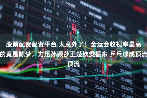 股票配资配资平台 太意外了!全运会收视率最高的竟是陈梦,力压孙颖莎王楚钦樊振东 乒乓球成顶流