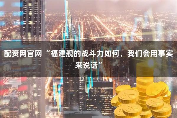配资网官网 “福建舰的战斗力如何，我们会用事实来说话”