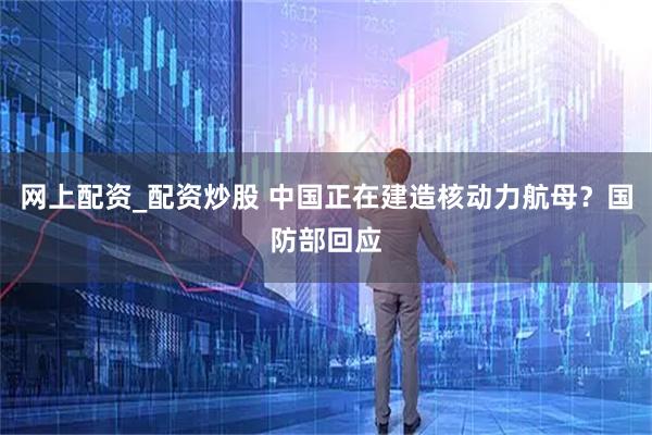网上配资_配资炒股 中国正在建造核动力航母？国防部回应