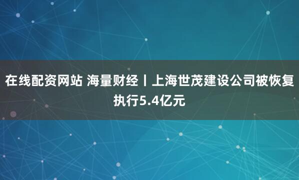 在线配资网站 海量财经丨上海世茂建设公司被恢复执行5.4亿元