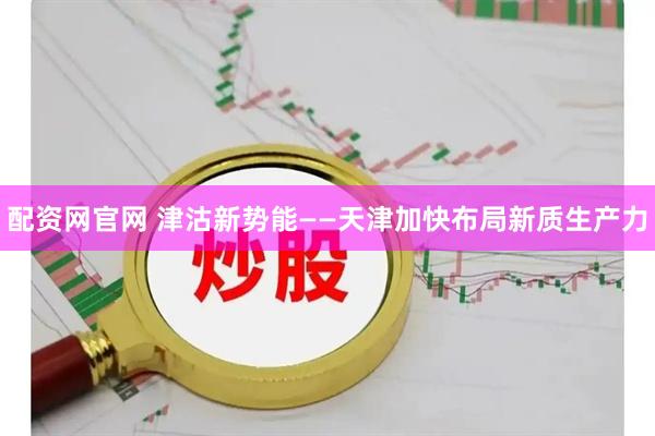 配资网官网 津沽新势能——天津加快布局新质生产力