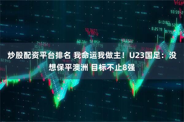 炒股配资平台排名 我命运我做主！U23国足：没想保平澳洲 目标不止8强
