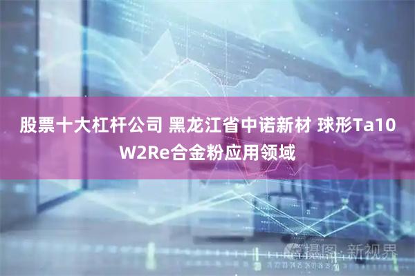 股票十大杠杆公司 黑龙江省中诺新材 球形Ta10W2Re合金粉应用领域