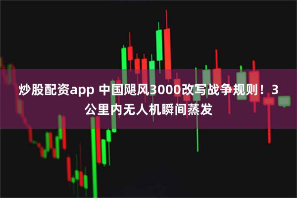 炒股配资app 中国飓风3000改写战争规则！3公里内无人机瞬间蒸发