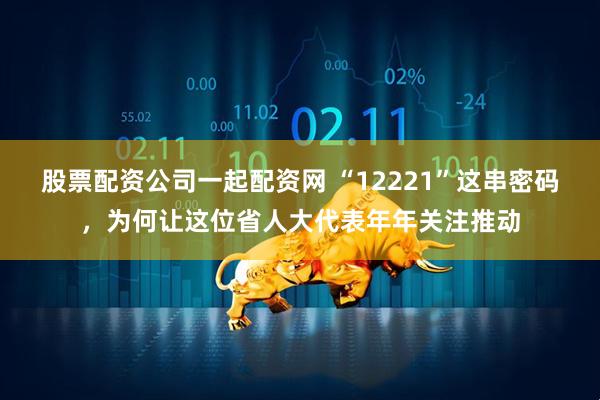 股票配资公司一起配资网 “12221”这串密码，为何让这位省人大代表年年关注推动