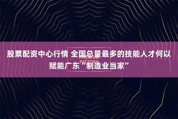 股票配资中心行情 全国总量最多的技能人才何以赋能广东“制造业当家”