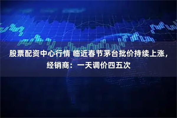 股票配资中心行情 临近春节茅台批价持续上涨，经销商：一天调价四五次