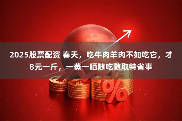 2025股票配资 春天，吃牛肉羊肉不如吃它，才8元一斤，一蒸一晒随吃随取特省事
