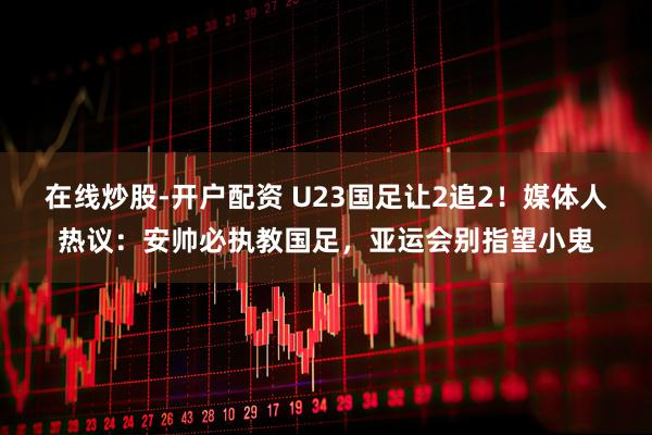 在线炒股-开户配资 U23国足让2追2！媒体人热议：安帅必执教国足，亚运会别指望小鬼