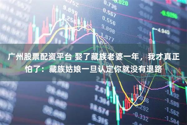 广州股票配资平台 娶了藏族老婆一年，我才真正怕了：藏族姑娘一旦认定你就没有退路