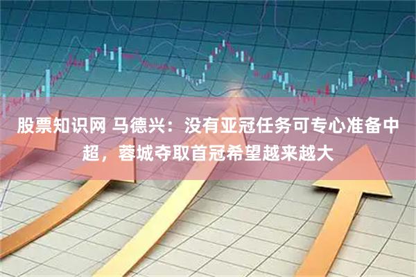 股票知识网 马德兴：没有亚冠任务可专心准备中超，蓉城夺取首冠希望越来越大