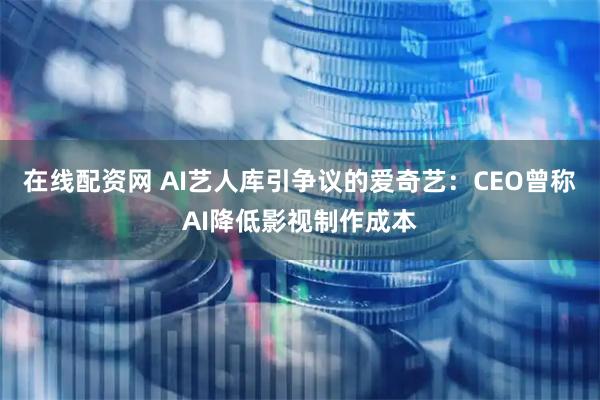 在线配资网 AI艺人库引争议的爱奇艺：CEO曾称AI降低影视制作成本