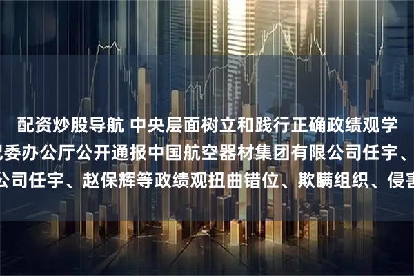 配资炒股导航 中央层面树立和践行正确政绩观学习教育工作专班 中央纪委办公厅公开通报中国航空器材集团有限公司任宇、赵保辉等政绩观扭曲错位、欺瞒组织、侵害群众利益等问题