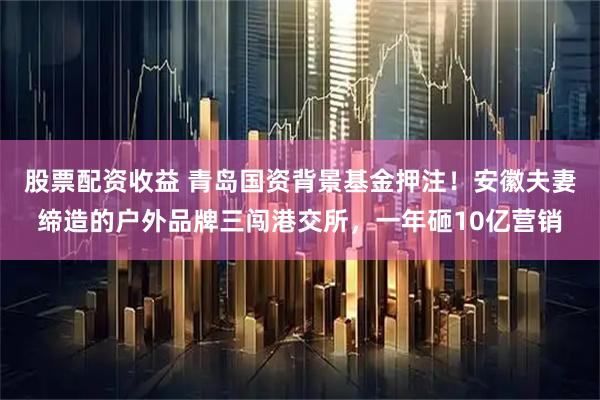 股票配资收益 青岛国资背景基金押注！安徽夫妻缔造的户外品牌三闯港交所，一年砸10亿营销