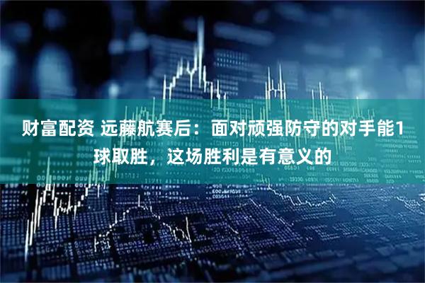 财富配资 远藤航赛后：面对顽强防守的对手能1球取胜，这场胜利是有意义的