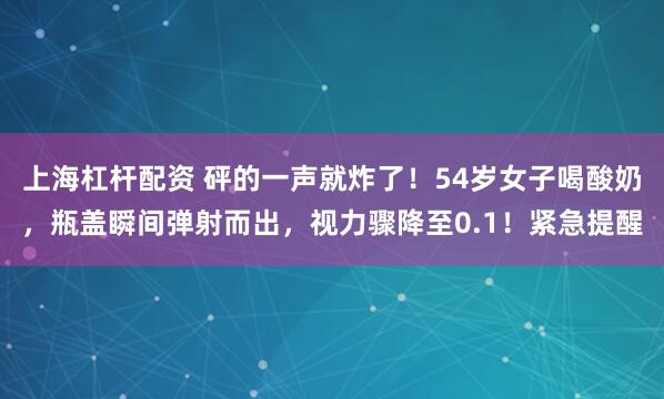 上海杠杆配资 砰的一声就炸了！54岁女子喝酸奶，瓶盖瞬间弹射而出，视力骤降至0.1！紧急提醒