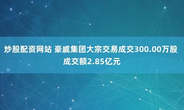 炒股配资网站 豪威集团大宗交易成交300.00万股 成交额2.85亿元