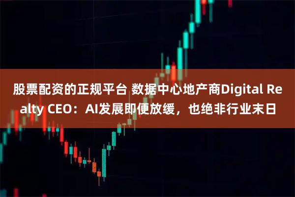 股票配资的正规平台 数据中心地产商Digital Realty CEO：AI发展即便放缓，也绝非行业末日