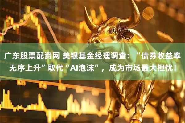 广东股票配资网 美银基金经理调查：“债券收益率无序上升”取代“AI泡沫”，成为市场最大担忧！