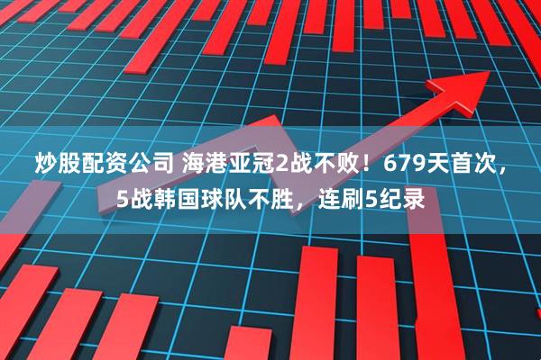 炒股配资公司 海港亚冠2战不败！679天首次，5战韩国球队不胜，连刷5纪录