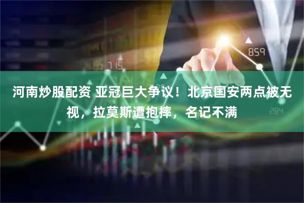 河南炒股配资 亚冠巨大争议！北京国安两点被无视，拉莫斯遭抱摔，名记不满